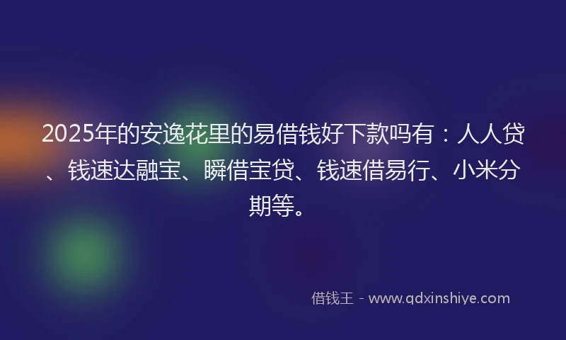 2025年的安逸花里的易借钱好下款吗有：人人贷、钱速达融宝、瞬借宝贷、钱速借易行、小米分期等。