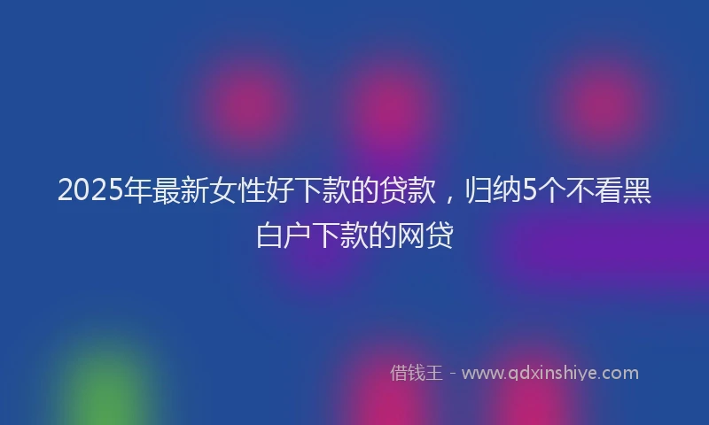 2025年最新女性好下款的贷款，归纳5个不看黑白户下款的网贷