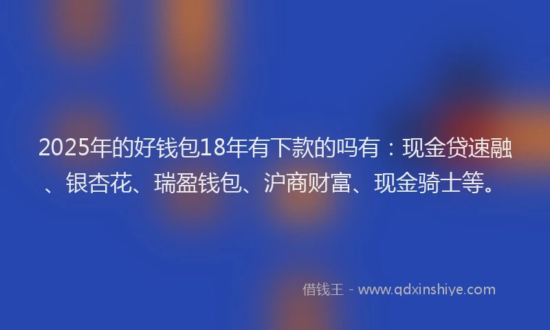 2025年的好钱包18年有下款的吗有：现金贷速融、银杏花、瑞盈钱包、沪商财富、现金骑士等。