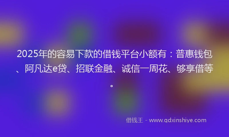 2025年的容易下款的借钱平台小额有：普惠钱包、阿凡达e贷、招联金融、诚信一周花、够享借等。
