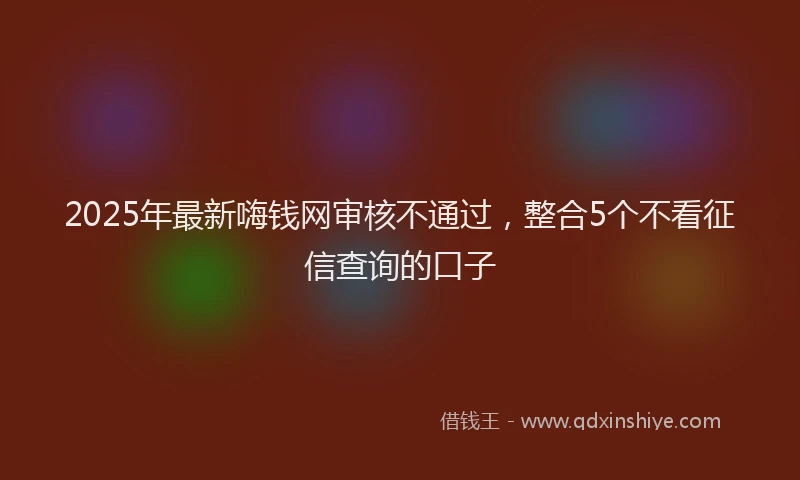 2025年最新嗨钱网审核不通过，整合5个不看征信查询的口子