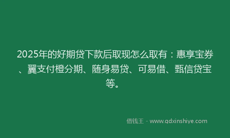 2025年的好期贷下款后取现怎么取有：惠享宝券、翼支付橙分期、随身易贷、可易借、甄信贷宝等。