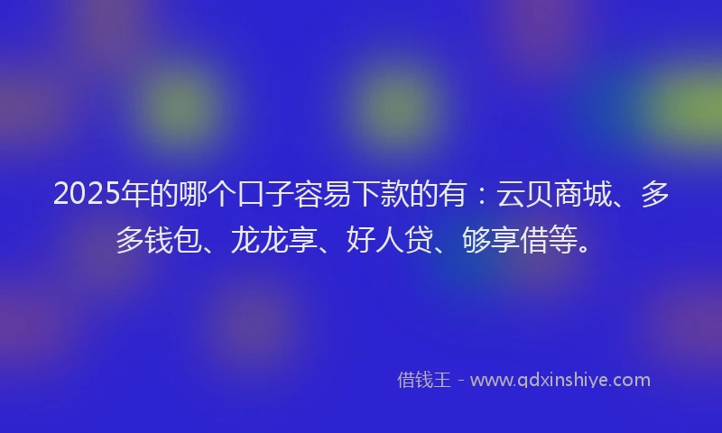 2025年的哪个口子容易下款的有：云贝商城、多多钱包、龙龙享、好人贷、够享借等。