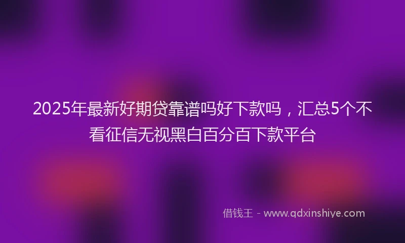2025年最新好期贷靠谱吗好下款吗，汇总5个不看征信无视黑白百分百下款平台
