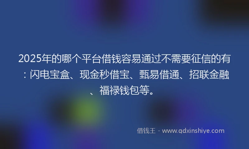 2025年的哪个平台借钱容易通过不需要征信的有：闪电宝盒、现金秒借宝、甄易借通、招联金融、福禄钱包等。