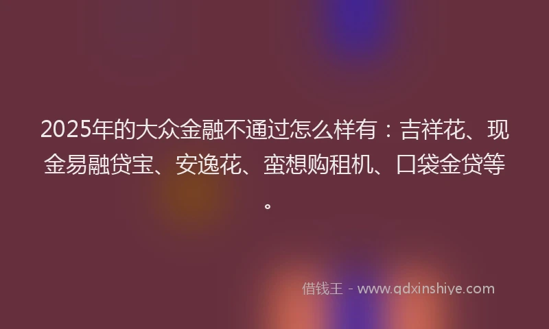 2025年的大众金融不通过怎么样有：吉祥花、现金易融贷宝、安逸花、蛮想购租机、口袋金贷等。