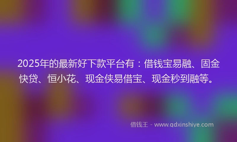 2025年的最新好下款平台有：借钱宝易融、固金快贷、恒小花、现金侠易借宝、现金秒到融等。