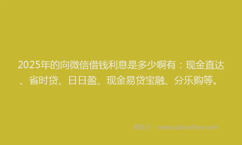 2025年的向微信借钱利息是多少啊有：现金直达、省时贷、日日盈、现金易贷宝融、分乐购等。