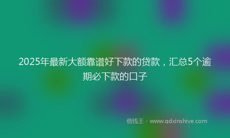 2025年最新大额靠谱好下款的贷款，汇总5个逾期必下款的口子