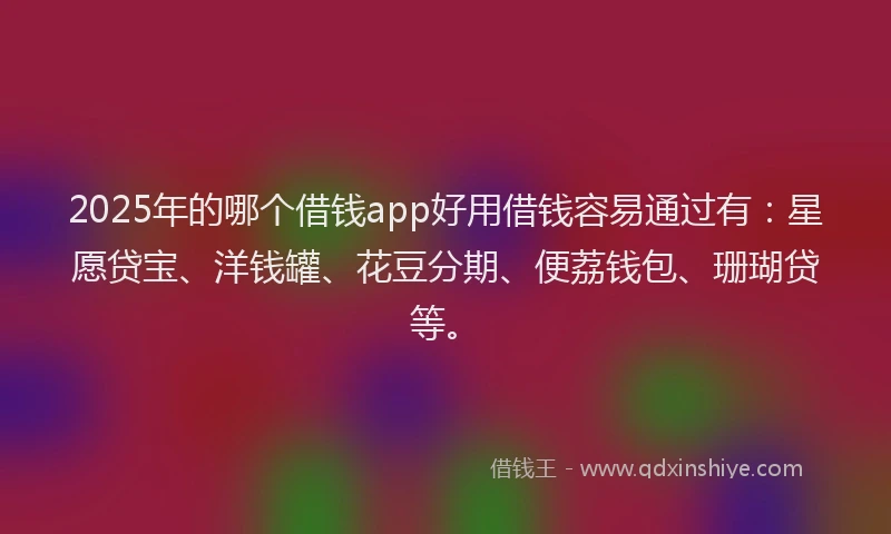2025年的哪个借钱app好用借钱容易通过有：星愿贷宝、洋钱罐、花豆分期、便荔钱包、珊瑚贷等。