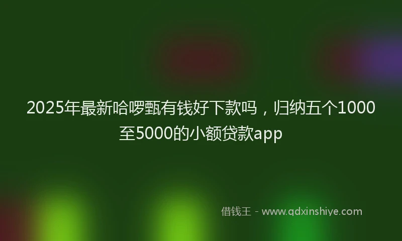 2025年最新哈啰甄有钱好下款吗，归纳五个1000至5000的小额贷款app