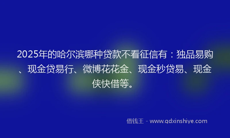 2025年的哈尔滨哪种贷款不看征信有：独品易购、现金贷易行、微博花花金、现金秒贷易、现金侠快借等。