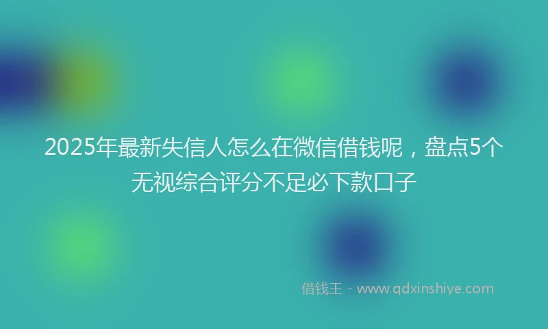 2025年最新失信人怎么在微信借钱呢，盘点5个无视综合评分不足必下款口子