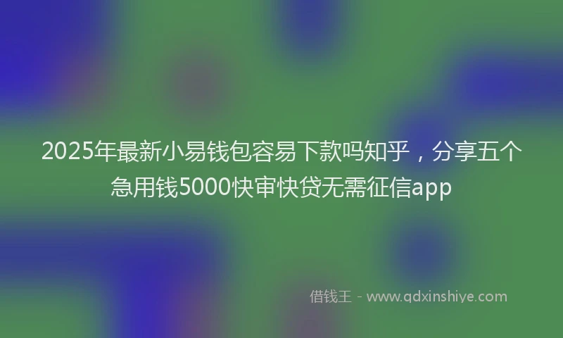 2025年最新小易钱包容易下款吗知乎，分享五个急用钱5000快审快贷无需征信app