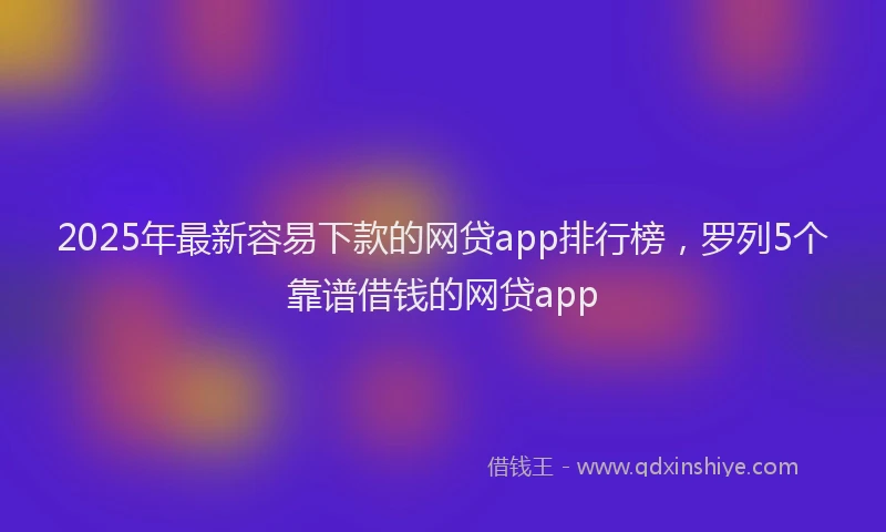 2025年最新容易下款的网贷app排行榜，罗列5个靠谱借钱的网贷app