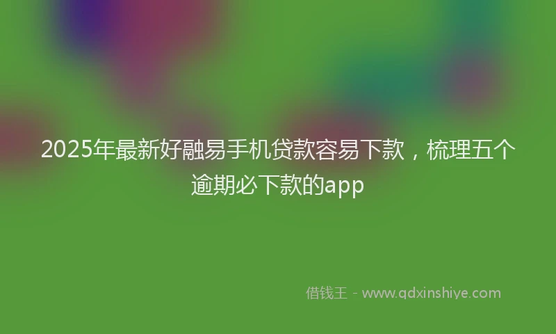 2025年最新好融易手机贷款容易下款，梳理五个逾期必下款的app