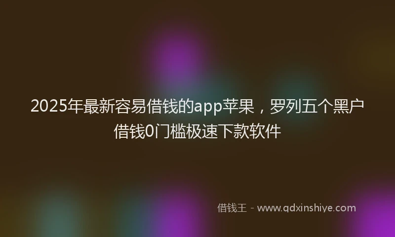 2025年最新容易借钱的app苹果，罗列五个黑户借钱0门槛极速下款软件