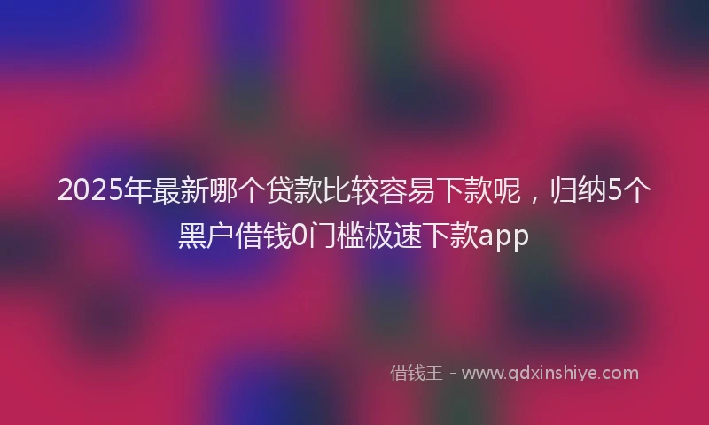 2025年最新哪个贷款比较容易下款呢，归纳5个黑户借钱0门槛极速下款app