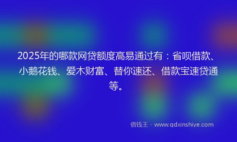 2025年的哪款网贷额度高易通过有：省呗借款、小鹅花钱、爱木财富、替你速还、借款宝速贷通等。