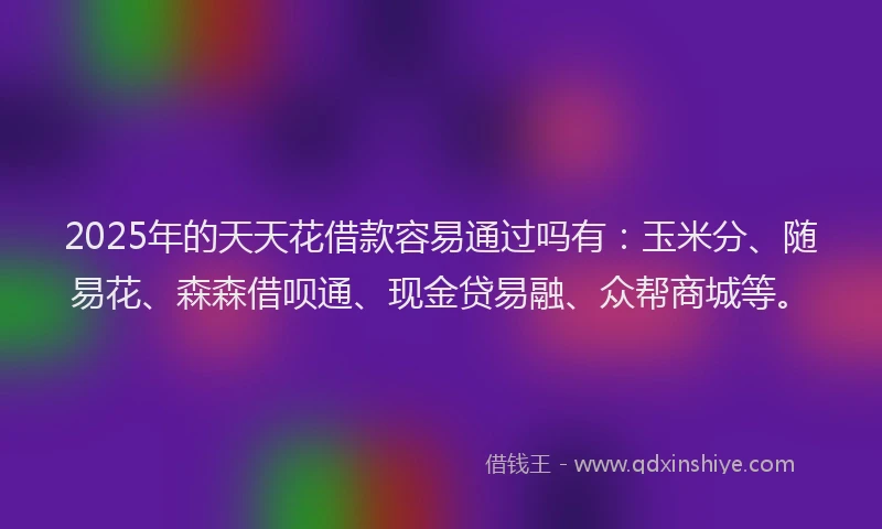2025年的天天花借款容易通过吗有：玉米分、随易花、森森借呗通、现金贷易融、众帮商城等。