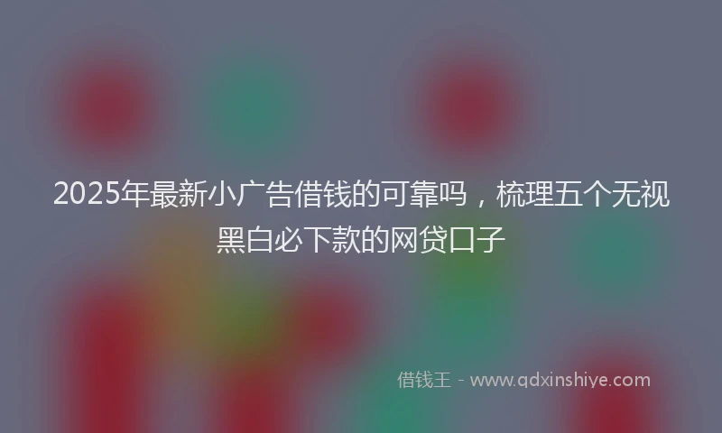 2025年最新小广告借钱的可靠吗，梳理五个无视黑白必下款的网贷口子