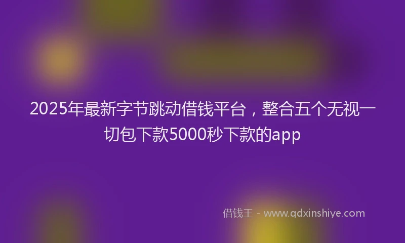 2025年最新字节跳动借钱平台，整合五个无视一切包下款5000秒下款的app