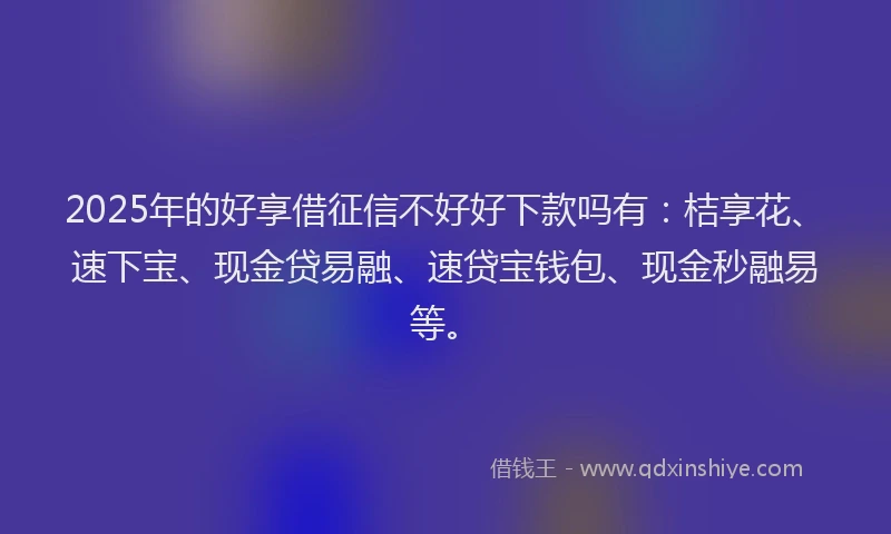 2025年的好享借征信不好好下款吗有：桔享花、速下宝、现金贷易融、速贷宝钱包、现金秒融易等。