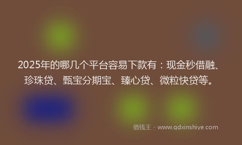 2025年的哪几个平台容易下款有：现金秒借融、珍珠贷、甄宝分期宝、臻心贷、微粒快贷等。