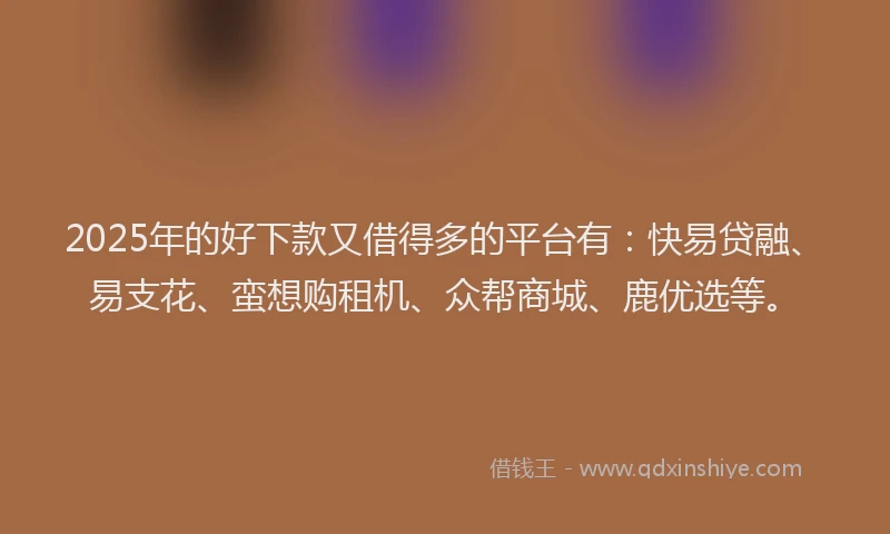 2025年的好下款又借得多的平台有：快易贷融、易支花、蛮想购租机、众帮商城、鹿优选等。