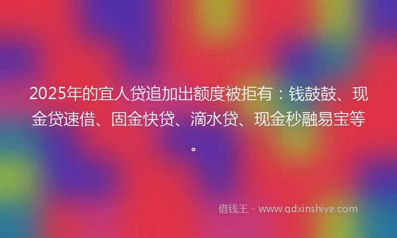 2025年的宜人贷追加出额度被拒有：钱鼓鼓、现金贷速借、固金快贷、滴水贷、现金秒融易宝等。