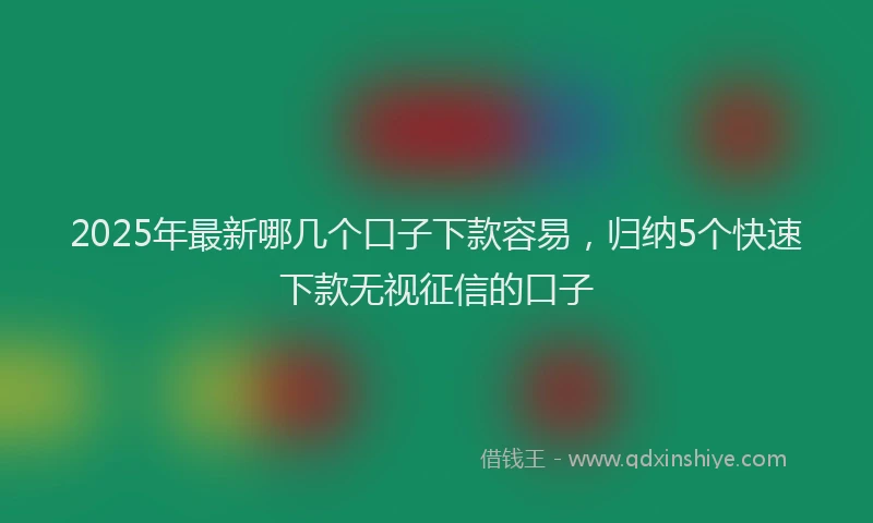 2025年最新哪几个口子下款容易，归纳5个快速下款无视征信的口子