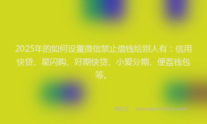 2025年的如何设置微信禁止借钱给别人有：信用快贷、星闪购、好期快贷、小爱分期、便荔钱包等。