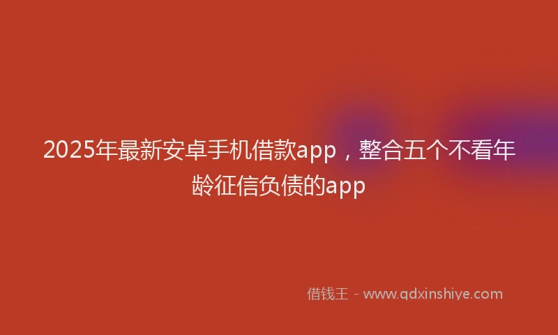 2025年最新安卓手机借款app，整合五个不看年龄征信负债的app