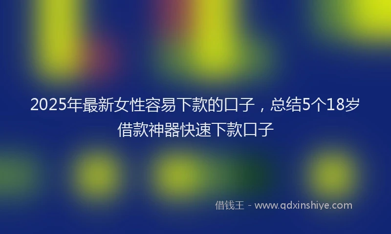 2025年最新女性容易下款的口子，总结5个18岁借款神器快速下款口子