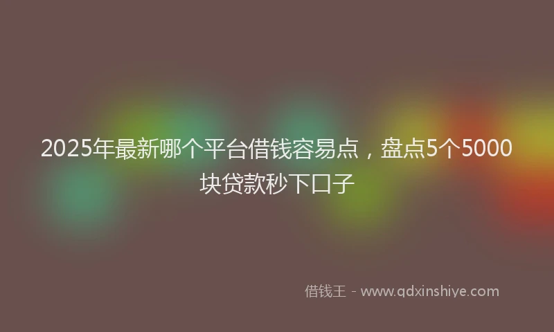 2025年最新哪个平台借钱容易点，盘点5个5000块贷款秒下口子