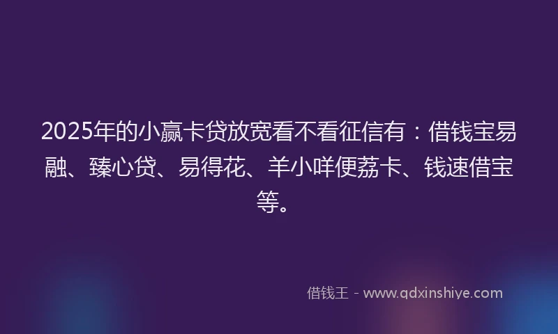 2025年的小赢卡贷放宽看不看征信有：借钱宝易融、臻心贷、易得花、羊小咩便荔卡、钱速借宝等。