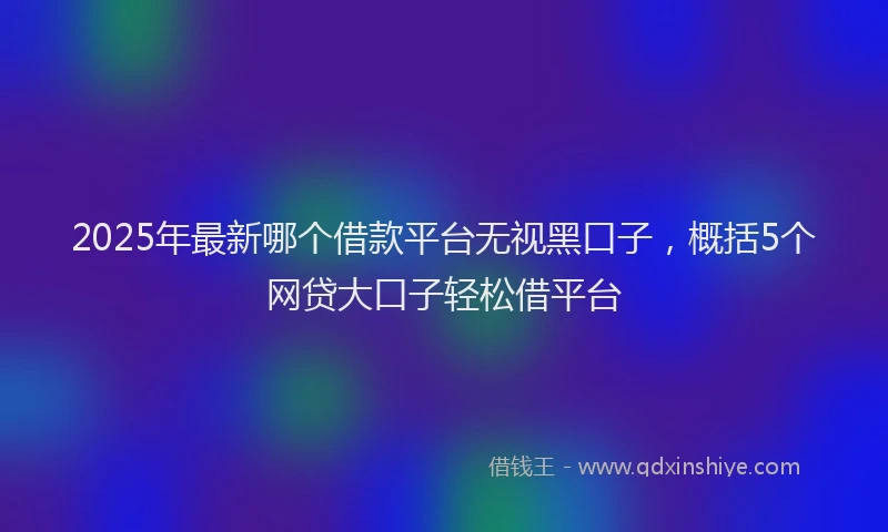 2025年最新哪个借款平台无视黑口子，概括5个网贷大口子轻松借平台