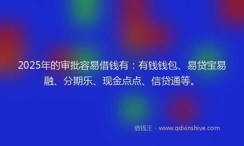 2025年的审批容易借钱有：有钱钱包、易贷宝易融、分期乐、现金点点、信贷通等。