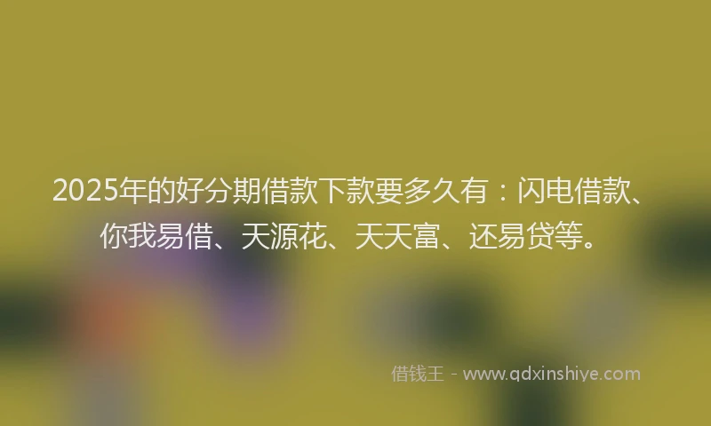 2025年的好分期借款下款要多久有：闪电借款、你我易借、天源花、天天富、还易贷等。