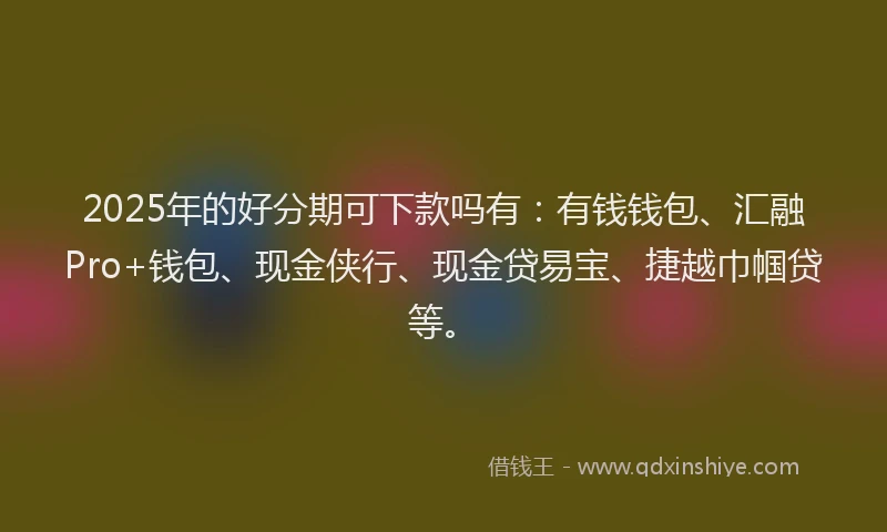 2025年的好分期可下款吗有：有钱钱包、汇融Pro+钱包、现金侠行、现金贷易宝、捷越巾帼贷等。