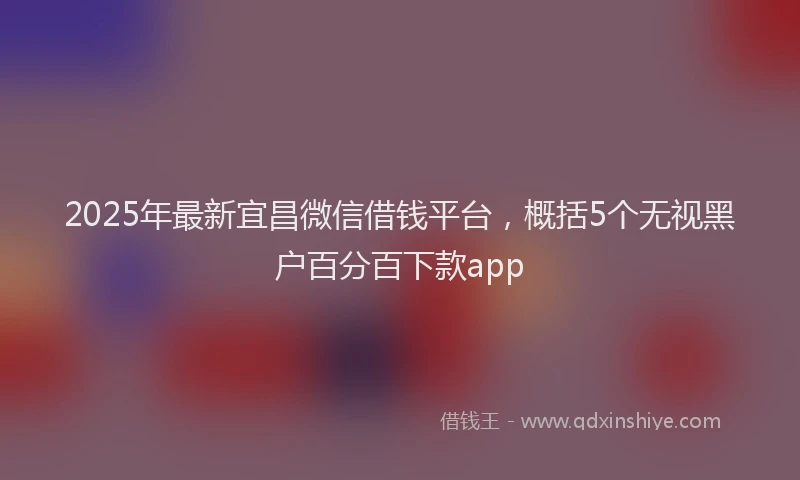 2025年最新宜昌微信借钱平台，概括5个无视黑户百分百下款app