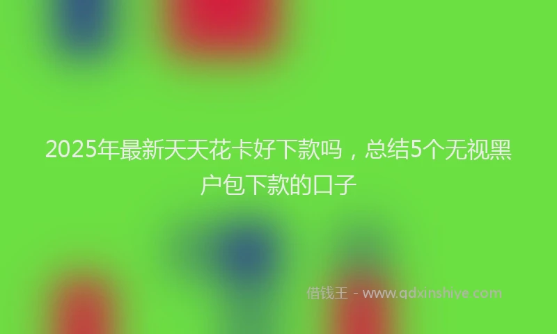 2025年最新天天花卡好下款吗，总结5个无视黑户包下款的口子