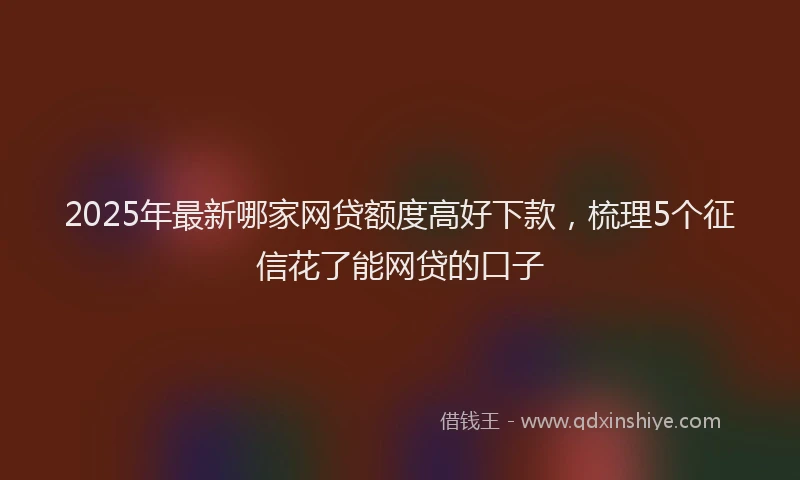2025年最新哪家网贷额度高好下款，梳理5个征信花了能网贷的口子