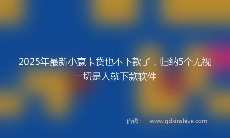 2025年最新小赢卡贷也不下款了，归纳5个无视一切是人就下款软件