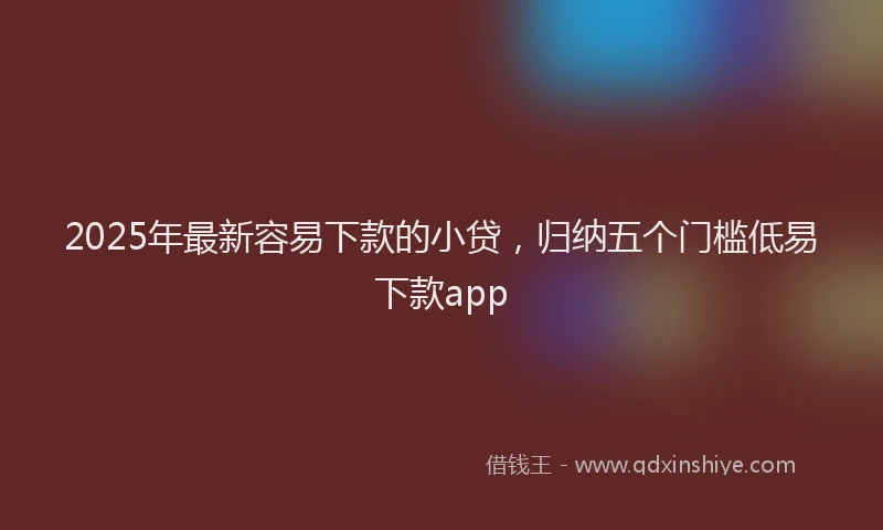 2025年最新容易下款的小贷，归纳五个门槛低易下款app