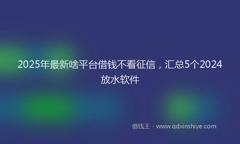 2025年最新啥平台借钱不看征信，汇总5个2024放水软件