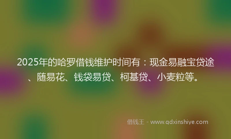 2025年的哈罗借钱维护时间有：现金易融宝贷途、随易花、钱袋易贷、柯基贷、小麦粒等。