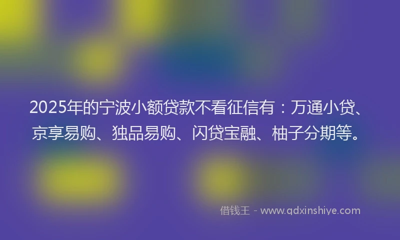 2025年的宁波小额贷款不看征信有：万通小贷、京享易购、独品易购、闪贷宝融、柚子分期等。