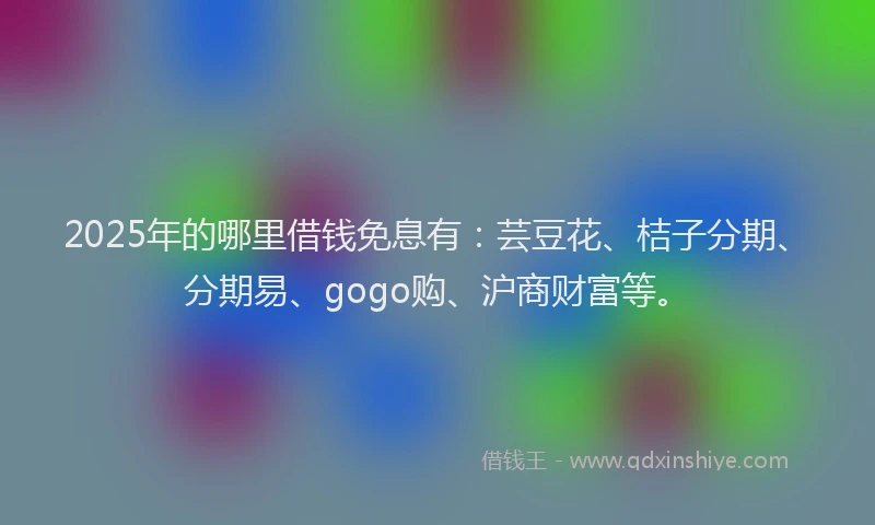 2025年的哪里借钱免息有：芸豆花、桔子分期、分期易、gogo购、沪商财富等。