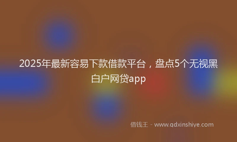 2025年最新容易下款借款平台，盘点5个无视黑白户网贷app